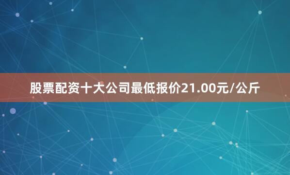 股票配资十大公司最低报价21.00元/公斤