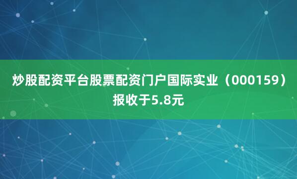 炒股配资平台股票配资门户国际实业（000159）报收于5.8元