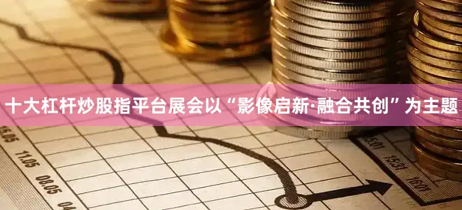 十大杠杆炒股指平台展会以“影像启新·融合共创”为主题