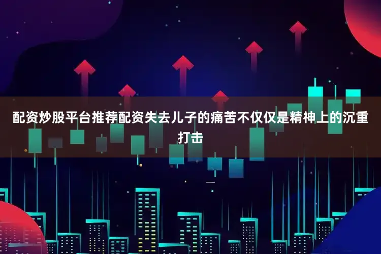 配资炒股平台推荐配资失去儿子的痛苦不仅仅是精神上的沉重打击