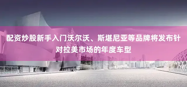 配资炒股新手入门沃尔沃、斯堪尼亚等品牌将发布针对拉美市场的年度车型