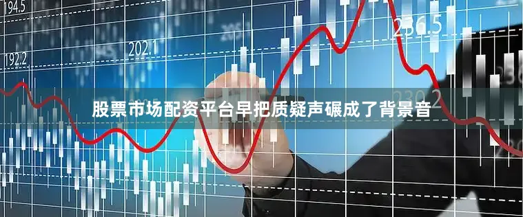 股票市场配资平台早把质疑声碾成了背景音